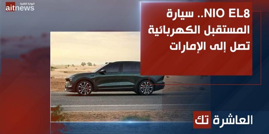 NIO EL8.. سيارة المستقبل الكهربائية تصل إلى الإمارات - الخليج الان للتكنولوجيا